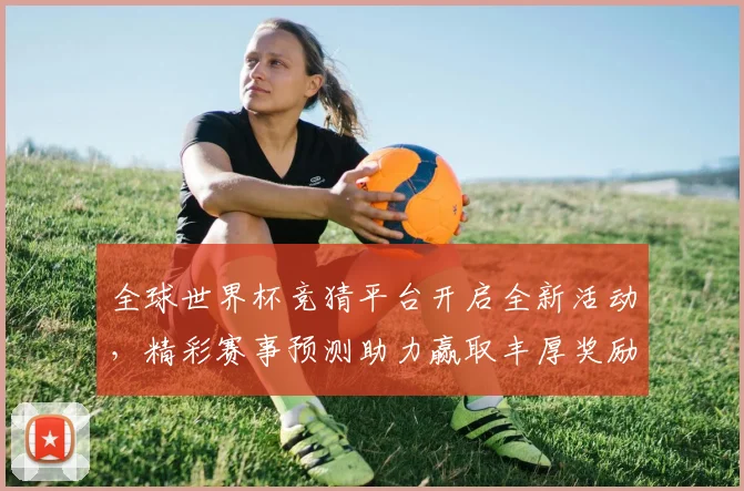 全球世界杯竞猜平台开启全新活动，精彩赛事预测助力赢取丰厚奖励