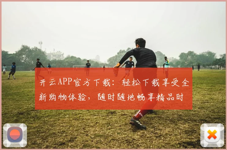 开云APP官方下载：轻松下载享受全新购物体验，随时随地畅享精品时尚