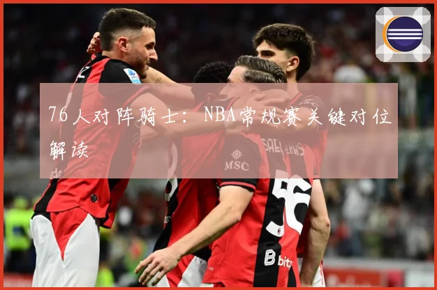 76人对阵骑士：NBA常规赛关键对位解读