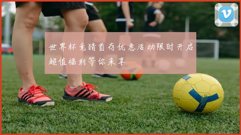 世界杯竞猜首存优惠活动限时开启超值福利等你来享