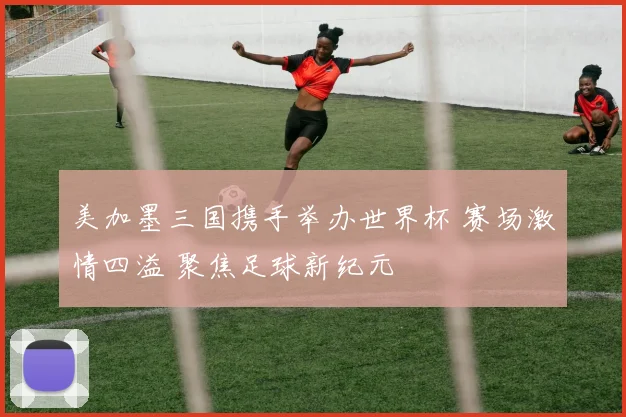 美加墨三国携手举办世界杯 赛场激情四溢 聚焦足球新纪元
