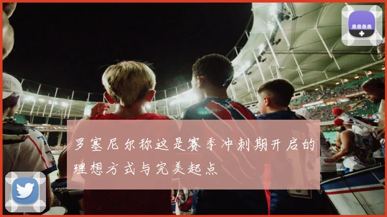 罗塞尼尔称这是赛季冲刺期开启的理想方式与完美起点