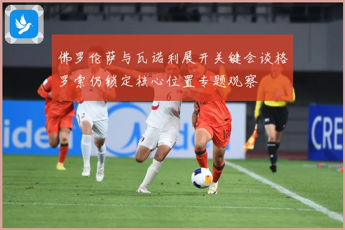 佛罗伦萨与瓦诺利展开关键会谈格罗索仍锁定核心位置专题观察