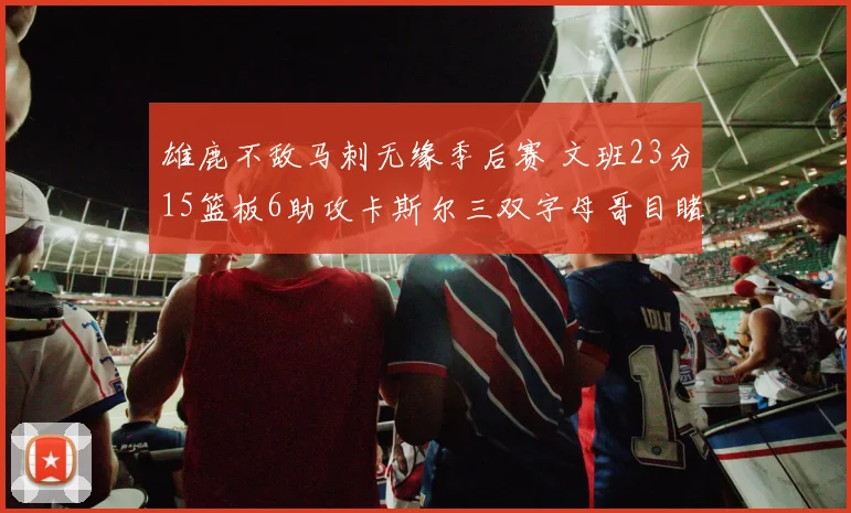 雄鹿不敌马刺无缘季后赛 文班23分15篮板6助攻卡斯尔三双字母哥目睹出局