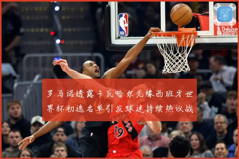 罗马诺透露卡瓦哈尔无缘西班牙世界杯初选名单引发球迷持续热议战术观察