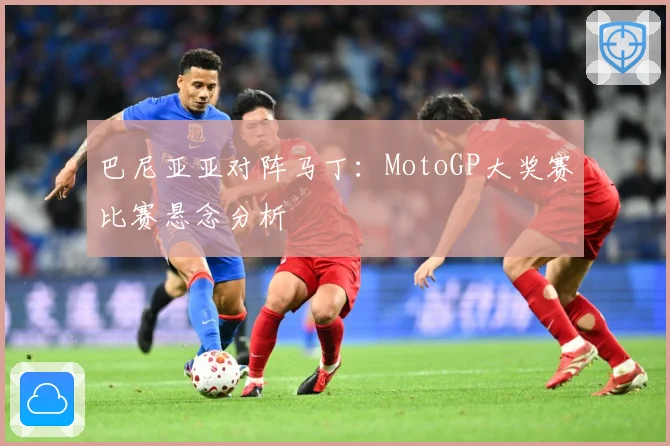 巴尼亚亚对阵马丁：MotoGP大奖赛比赛悬念分析