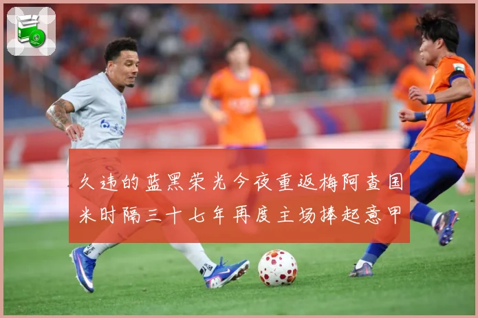 久违的蓝黑荣光今夜重返梅阿查国米时隔三十七年再度主场捧起意甲专题观察